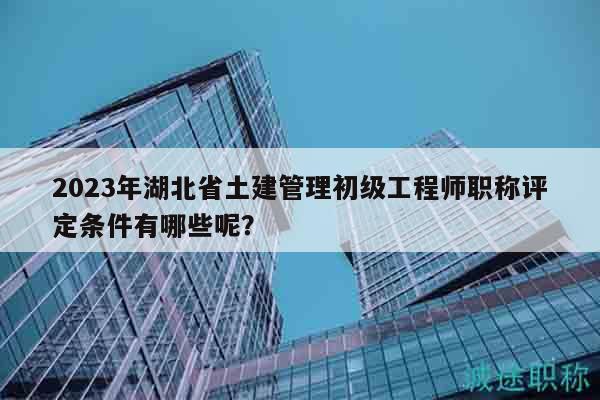 2023年湖北省土建管理初級工程師職稱評定條件有哪些呢？