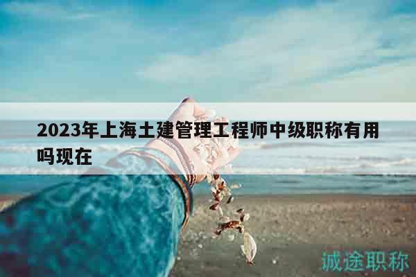 2023年上海土建管理工程師中級(jí)職稱有用嗎現(xiàn)在