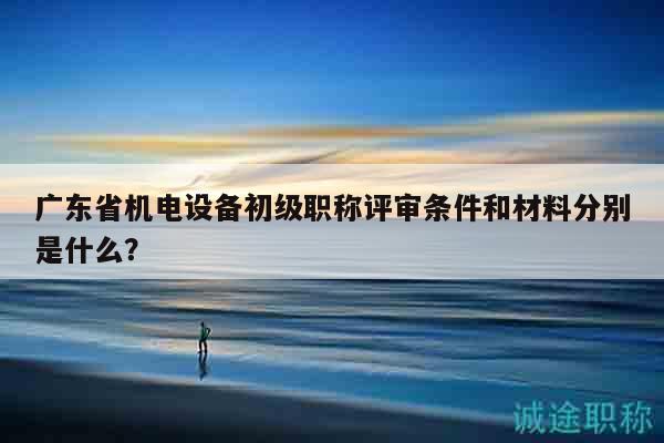 廣東省機(jī)電設(shè)備初級(jí)職稱評(píng)審條件和材料分別是什么？