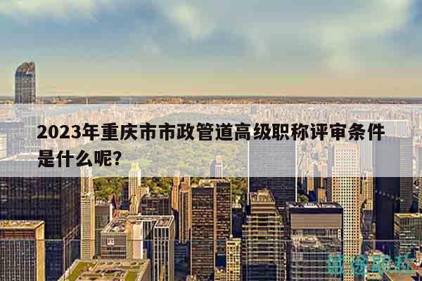 2023年重慶市市政管道高級(jí)職稱評(píng)審條件是什么呢？