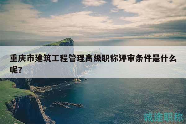 重慶市建筑工程管理高級職稱評審條件是什么呢？