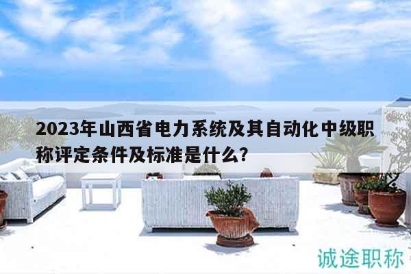 2023年山西省電力系統及其自動化中級職稱評定條件及標準是什么？