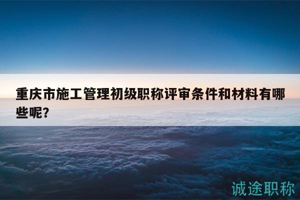 重慶市施工管理初級職稱評審條件和材料有哪些呢？