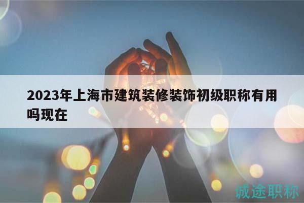 2023年上海市建筑裝修裝飾初級職稱有用嗎現(xiàn)在