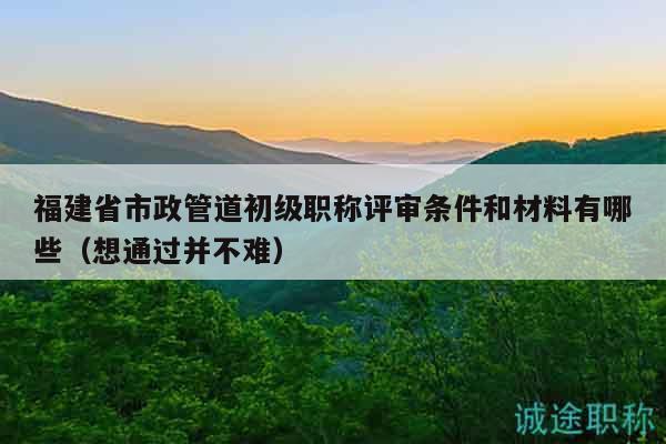 福建省市政管道初級職稱評審條件和材料有哪些（想通過并不難）