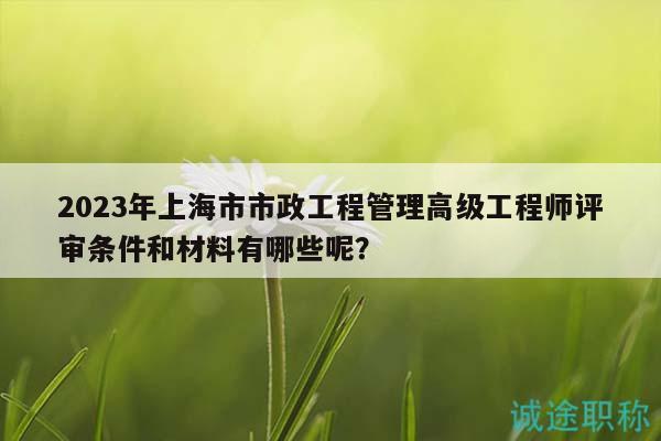 2023年上海市市政工程管理高級工程師評審條件和材料有哪些呢？