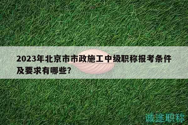 2023年北京市市政施工中級職稱報考條件及要求有哪些？
