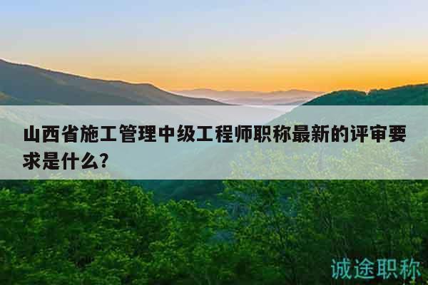 山西省施工管理中級工程師職稱最新的評審要求是什么？
