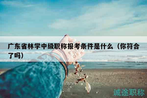 廣東省林學(xué)中級(jí)職稱報(bào)考條件是什么（你符合了嗎）