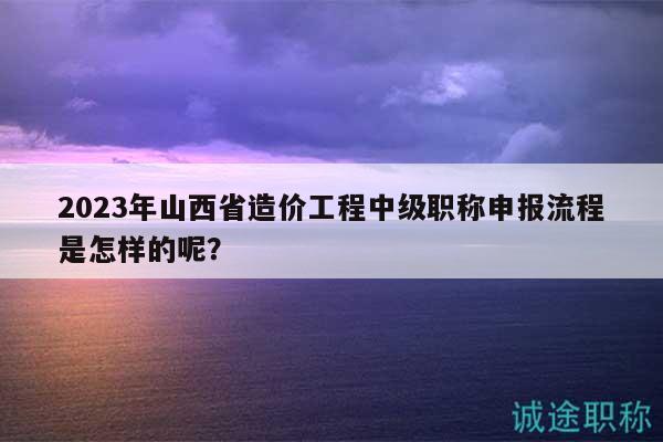 2023年山西省造價工程中級職稱申報流程是怎樣的呢？