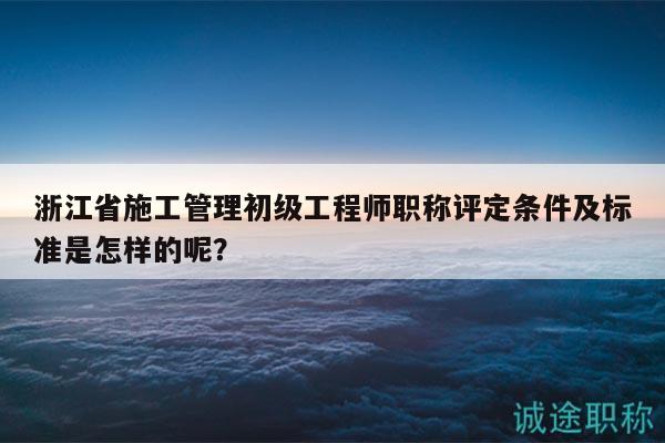 浙江省施工管理初級(jí)工程師職稱評(píng)定條件及標(biāo)準(zhǔn)是怎樣的呢？