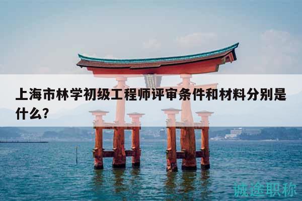 上海市林學(xué)初級(jí)工程師評(píng)審條件和材料分別是什么？