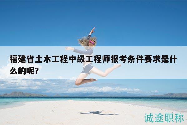 福建省土木工程中級工程師報(bào)考條件要求是什么的呢？