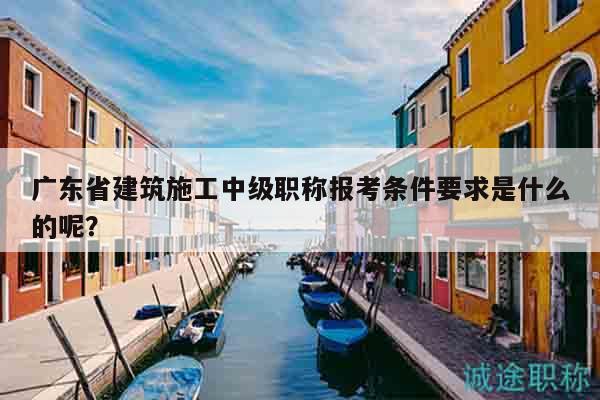 廣東省建筑施工中級(jí)職稱報(bào)考條件要求是什么的呢？
