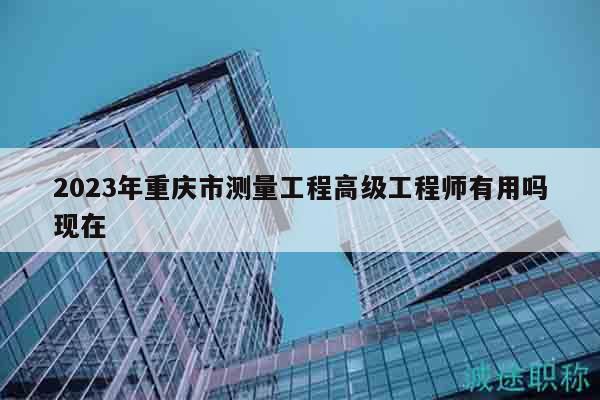 2023年重慶市測(cè)量工程高級(jí)工程師有用嗎現(xiàn)在