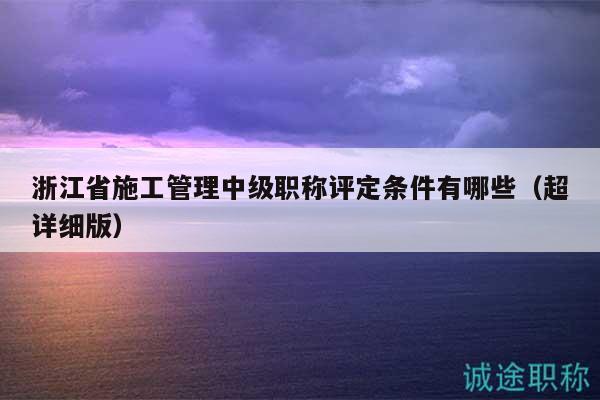 浙江省施工管理中級職稱評定條件有哪些（超詳細(xì)版）