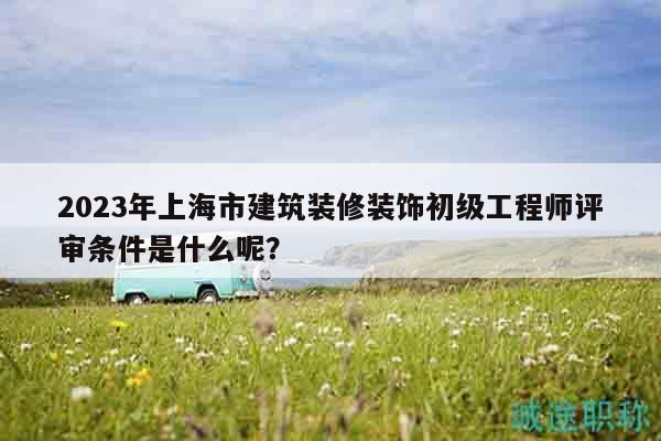 2023年上海市建筑裝修裝飾初級工程師評審條件是什么呢？
