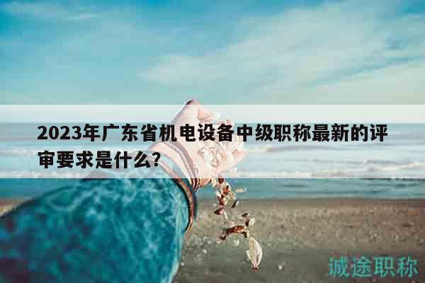 2023年廣東省機(jī)電設(shè)備中級(jí)職稱最新的評(píng)審要求是什么？