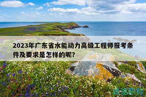 2023年廣東省水能動(dòng)力高級工程師報(bào)考條件及要求是怎樣的呢？