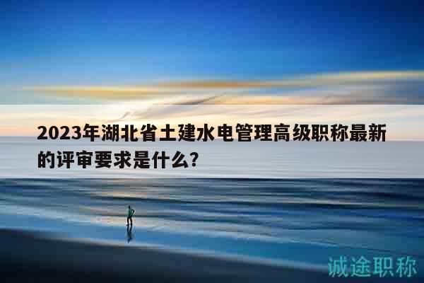 2023年湖北省土建水電管理高級職稱最新的評審要求是什么？