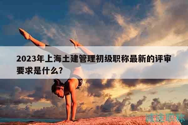 2023年上海土建管理初級(jí)職稱最新的評(píng)審要求是什么？