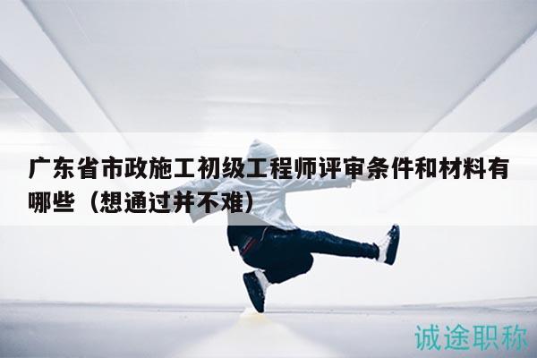 廣東省市政施工初級工程師評審條件和材料有哪些（想通過并不難）