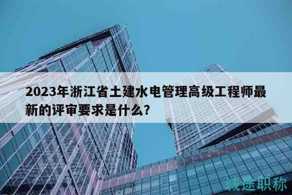 2023年浙江省土建水電管理高級(jí)工程師最新的評(píng)審要求是什么？