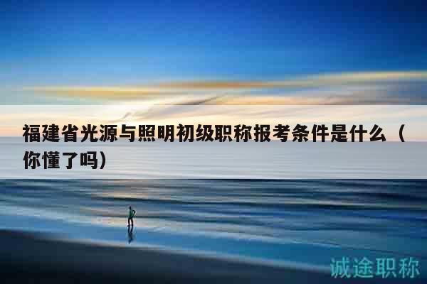 福建省光源與照明初級職稱報(bào)考條件是什么（你懂了嗎）