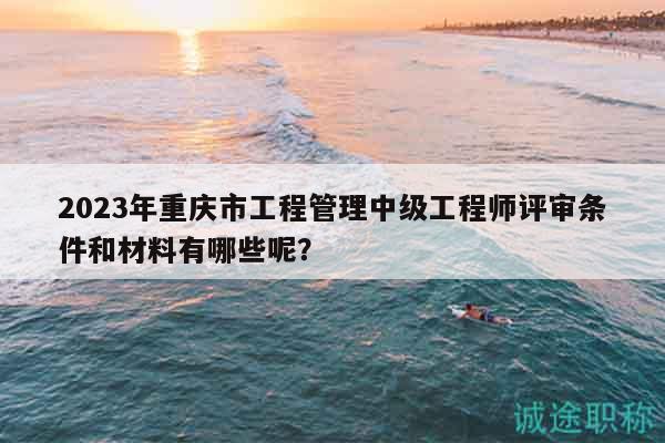 2023年重慶市工程管理中級(jí)工程師評(píng)審條件和材料有哪些呢？