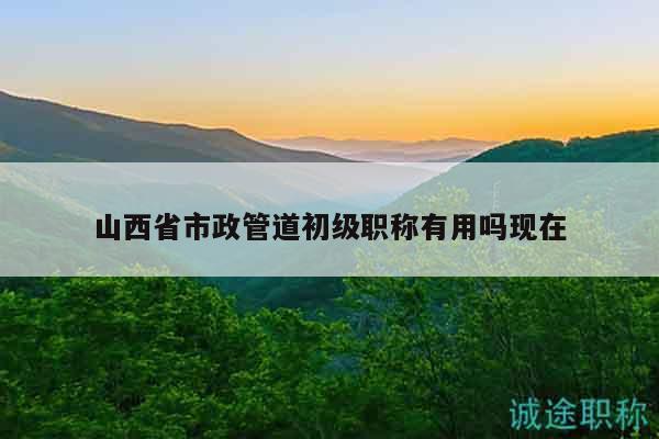 山西省市政管道初級職稱有用嗎現(xiàn)在