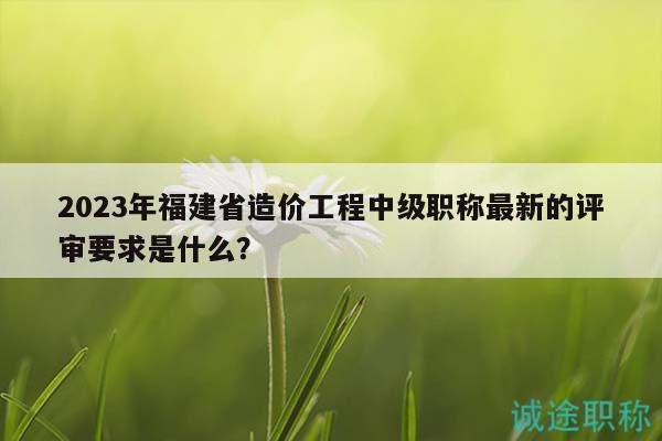2023年福建省造價(jià)工程中級(jí)職稱(chēng)最新的評(píng)審要求是什么？