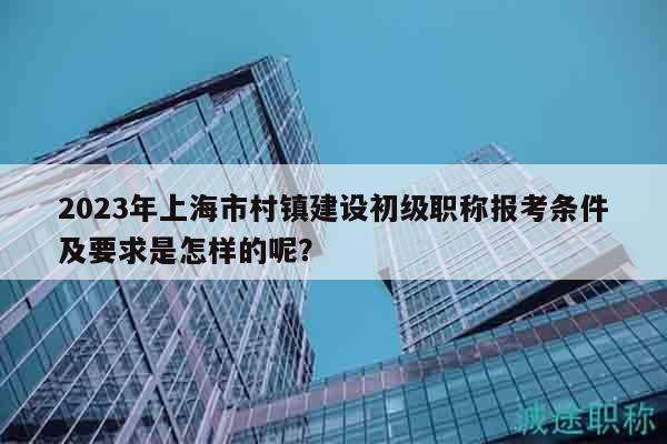 2023年上海市村鎮(zhèn)建設(shè)初級職稱報考條件及要求是怎樣的呢？