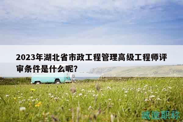 2023年湖北省市政工程管理高級工程師評審條件是什么呢？