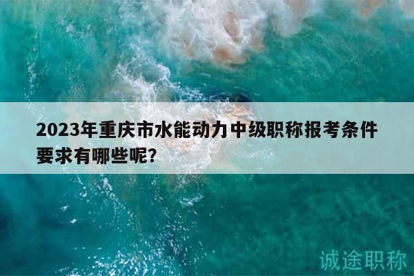 2023年重慶市水能動力中級職稱報(bào)考條件要求有哪些呢？