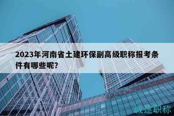 2023年河南省土建環(huán)保副高級職稱報考條件有哪些呢？