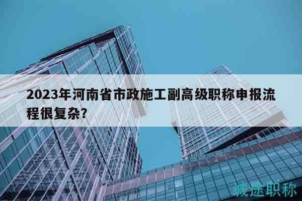 2023年河南省市政施工副高級職稱申報流程很復雜？