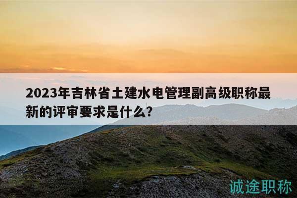 2023年吉林省土建水電管理副高級(jí)職稱(chēng)最新的評(píng)審要求是什么？