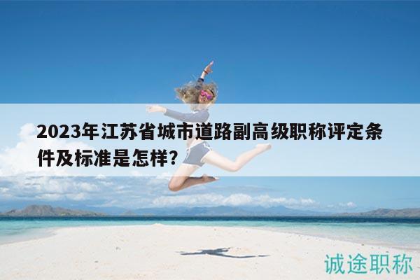 2023年江蘇省城市道路副高級(jí)職稱評(píng)定條件及標(biāo)準(zhǔn)是怎樣？