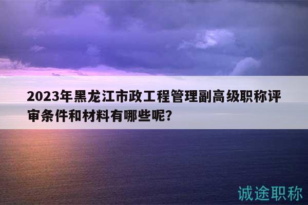 2023年黑龍江市政工程管理副高級職稱評審條件和材料有哪些呢？