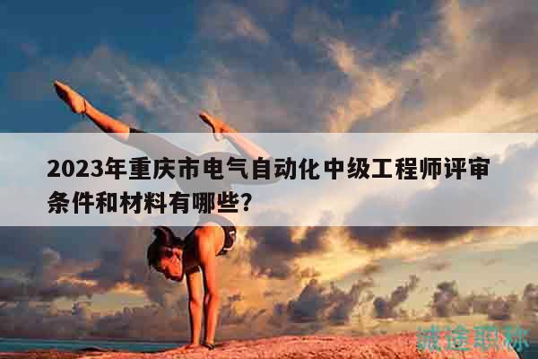 2023年重慶市電氣自動化中級工程師評審條件和材料有哪些？