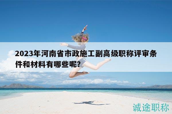 2023年河南省市政施工副高級職稱評審條件和材料有哪些呢？