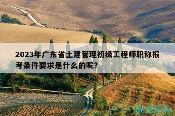 2023年廣東省土建管理初級(jí)工程師職稱(chēng)報(bào)考條件要求是什么的呢？