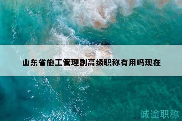 山東省施工管理副高級(jí)職稱有用嗎現(xiàn)在