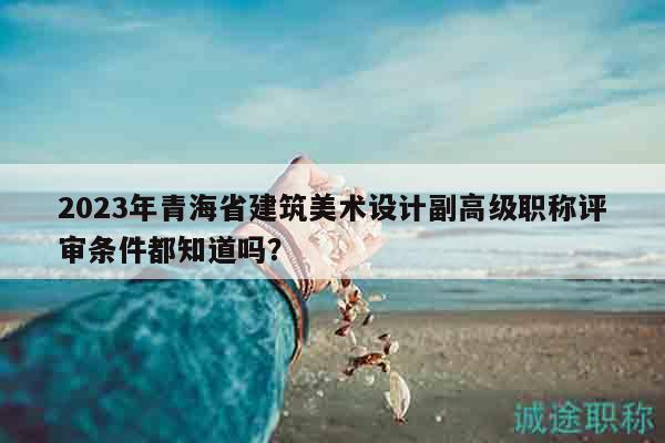 2023年青海省建筑美術(shù)設(shè)計副高級職稱評審條件都知道嗎？