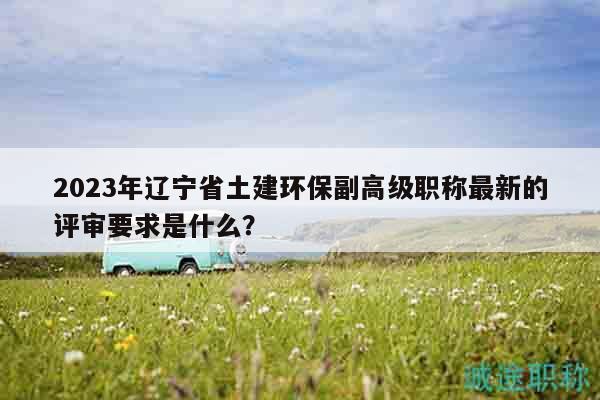 2023年遼寧省土建環(huán)保副高級職稱最新的評審要求是什么？