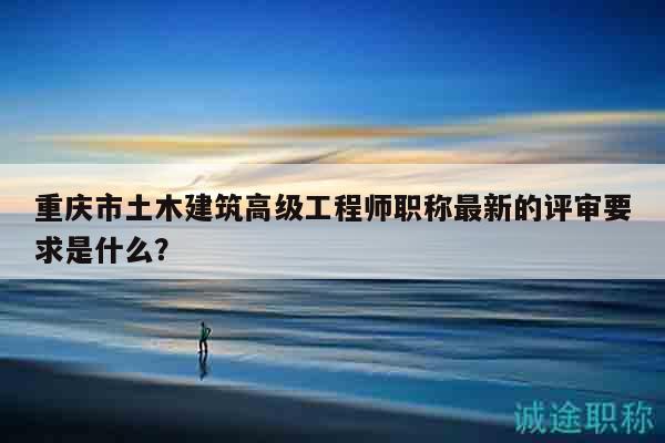 重慶市土木建筑高級(jí)工程師職稱最新的評(píng)審要求是什么？