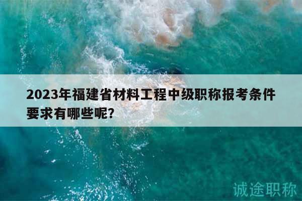 2023年福建省材料工程中級(jí)職稱報(bào)考條件要求有哪些呢？