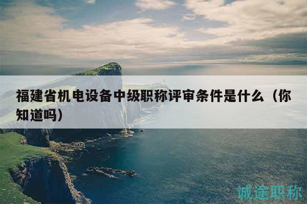 福建省機電設(shè)備中級職稱評審條件是什么（你知道嗎）