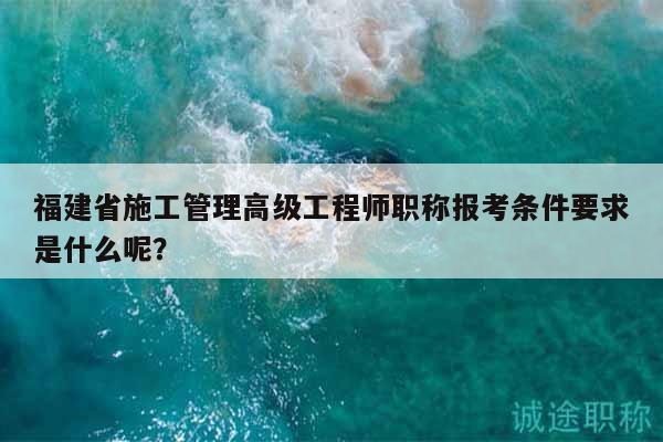 福建省施工管理高級(jí)工程師職稱(chēng)報(bào)考條件要求是什么呢？