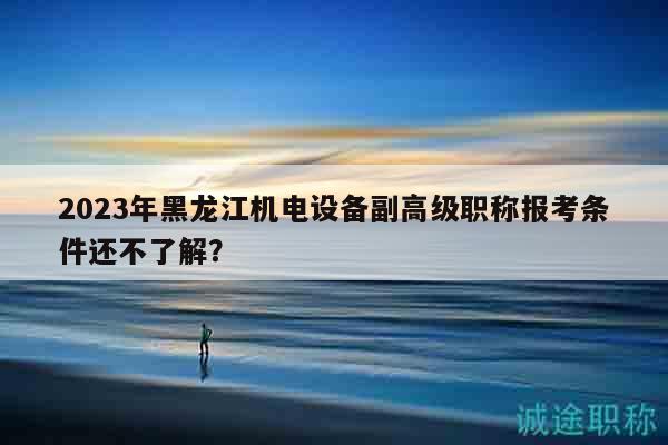 2023年黑龍江機(jī)電設(shè)備副高級(jí)職稱報(bào)考條件還不了解？